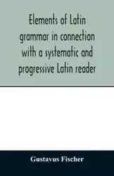 Elements of Latin grammar in connection with a systematic and progressive Latin reader - Fischer Gustavus