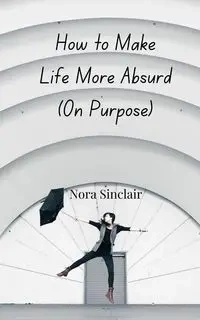 How to Make Life More Absurd (On Purpose) - Nora Sinclair