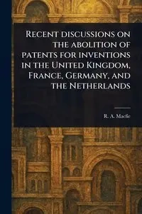 Recent Discussions on the Abolition of Patents for Inventions in the United Kingdom, France, Germany, and the Netherlands - Macfie R. A. (Robert Andrew)
