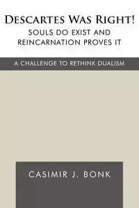 Descartes Was Right! Souls Do Exist and Reincarnation Proves It - Casimir J. Bonk J. Bonk