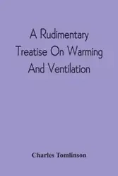 A Rudimentary Treatise On Warming And Ventilation; Being A Concise Exposition Of The General Principles Of The Art Of Warming And Ventilating Domestic And Public Buildings, Mines, Lighthouses, Ships, Etc - Charles Tomlinson