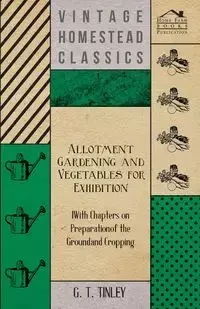 Allotment Gardening and Vegetables for Exhibition - With Chapters on Preparation of the Ground and Cropping - Tinley G. T.