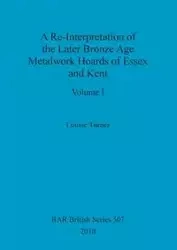 A Re-Interpretation of the Later Bronze Age Metalwork Hoards of Essex and Kent, Volume I - Louise Turner
