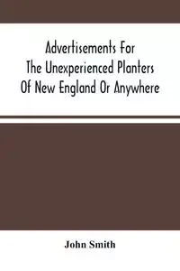 Advertisements For The Unexperienced Planters Of New England Or Anywhere. Or, The Pathway To Erect A Plantation - John Smith