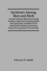Incidents Among Shot And Shell; The Only Authentic Work Extant Giving The Many Tragic And Touching Incidents That Came Under The Notice Of The United States Christian Commission During The Long Years Of The Civil War - P. Edward Smith