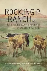 Rocking P Ranch and the Second Cattle Frontier in Western Canada - Clay Chattaway