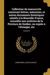 Collection de manuscrits contenant lettres, mémoires, et autres documents historiques relatifs à la Nouvelle-France, recueillis aux archives de la Province de Québec, ou copiés à l'étranger, etc; Volume IV - Anonymous