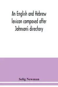 An English and Hebrew lexicon composed after Johnson's directory, containing fifteen thousand English words, rendered into Biblical, or rabbinical Hebrew, or into Chaldee. To which is annexed a list of English and Hebrew words the expressions and meanings