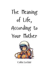 The Meaning of Life, According to Your Mother - Colin Leclair