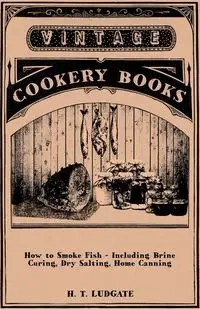 How to Smoke Fish - Including Brine Curing, Dry Salting, Home Canning - H. T. Ludgate
