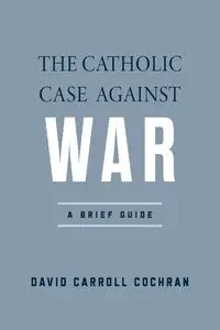 The Catholic Case against War - David Carroll Cochran