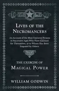 Lives of the Necromancers - An Account of the Most Eminent Persons in Successive Ages Who Have Claimed for Themselves, or to Whom Has Been Imputed by Others - The Exercise of Magical Power - William Godwin