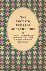 The Fantastic Fables of Ambrose Bierce - Thought Provoking and Humorous Fables from a Master of Modern Literature - With a Biography of the Author - Ambrose Bierce