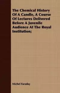 The Chemical History Of A Candle, A Course Of Lectures Delivered Before A Juvenile Audience At The Royal Institution; - Michel Faraday