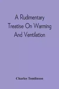 A Rudimentary Treatise On Warming And Ventilation; Being A Concise Exposition Of The General Principles Of The Art Of Warming And Ventilating Domestic And Public Buildings, Mines, Lighthouses, Ships, Etc - Charles Tomlinson