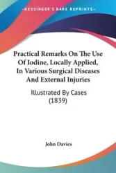 Practical Remarks On The Use Of Iodine, Locally Applied, In Various Surgical Diseases And External Injuries - John Davies