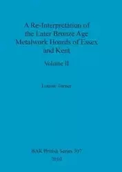A Re-Interpretation of the Later Bronze Age Metalwork Hoards of Essex and Kent, Volume II - Louise Turner