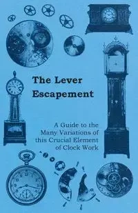 The Lever Escapement - A Guide to the Many Variations of this Crucial Element of Clock Work - Anon.
