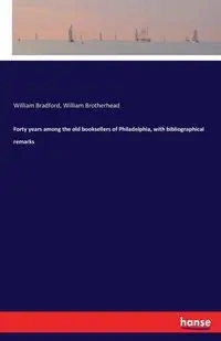 Forty years among the old booksellers of Philadelphia, with bibliographical remarks - Bradford William