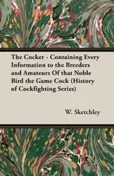 The Cocker - Containing Every Information to the Breeders and Amateurs of That Noble Bird the Game Cock (History of Cockfighting Series) - Sketchley W.