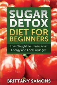 Sugar Detox Diet for Beginners (Lose Weight, Increase Your Energy and Look Younger) - Brittany Samons