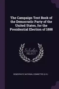 The Campaign Text Book of the Democratic Party of the United States, for the Presidential Election of 1888 - Democratic National Committee (U.S.)