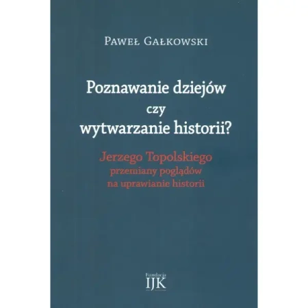 Poznawanie dziejów czy wytwarzanie historii? Jerzego Topolskiego przemiany poglądów na uprawianie historii - Paweł Gałkowski