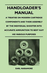 Handloader's Manual - A Treatise on Modern Cartridge Components and Their Assembly by the Individual Shooter Into Accurate Ammunition to Best Suit His - Earl Naramore