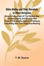Bible Myths and their Parallels in other Religions; Being a Comparison of the Old and New Testament Myths and Miracles with those of the Heathen Nations of Antiquity Considering also their Origin and Meaning - W. Doane T.