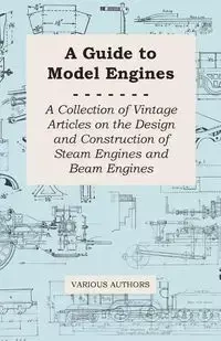 A Guide to Model Engines - A Collection of Vintage Articles on the Design and Construction of Steam Engines and Beam Engines - Various