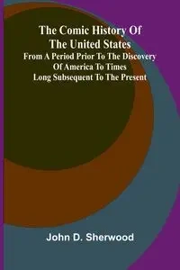 The Comic History Of The United States, From A Period Prior To The Discovery Of America To Times Long Subsequent To The Present - D. Sherwood John