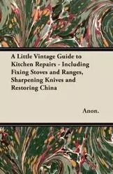 A Little Vintage Guide to Kitchen Repairs - Including Fixing Stoves and Ranges, Sharpening Knives and Restoring China - Anon