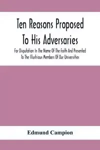Ten Reasons Proposed To His Adversaries For Disputation In The Name Of The Faith And Presented To The Illustrious Members Of Our Universities - Edmund Campion