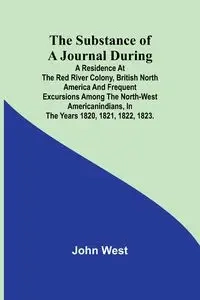 The Substance of a Journal During a Residence at the Red River Colony, British North America and Frequent Excursions Among the North-West AmericanIndians, In the Years 1820, 1821, 1822, 1823. - John West