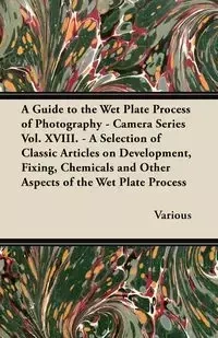 A Guide to the Wet Plate Process of Photography - Camera Series Vol. XVIII. - A Selection of Classic Articles on Development, Fixing, Chemicals and - Various