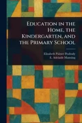 Education in the Home, the Kindergarten, and the Primary School - Elizabeth Palmer Peabody