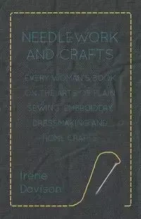 Needlework and Crafts - Every Woman's Book on the Arts of Plain Sewing, Embroidery, Dressmaking, and Home Crafts - Irene Davison