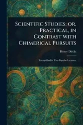 Scientific Studies; or, Practical, in Contrast With Chimerical Pursuits - Henry Dircks