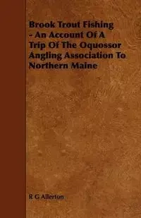 Brook Trout Fishing - An Account Of A Trip Of The Oquossor Angling Association To Northern Maine - Allerton R G