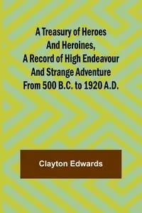 A Treasury of Heroes and Heroines, A Record of High Endeavour and Strange Adventure from 500 B.C. to 1920 A.D. - Clayton Edwards