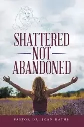Shattered Not Abandoned - Joan Rathe Pastor Dr.