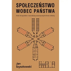 Społeczeństwo wobec państwa. Piotr Kropotkin i narodziny nowożytnych form władzy - Jan Szyszkowski