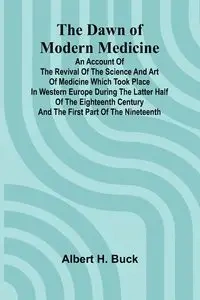 The Dawn Of Modern Medicine; An Account Of The Revival Of The Science And Art Of Medicine Which Took Place In Western Europe During The Latter Half Of The Eighteenth Century And The First Part Of The Nineteenth - Buck Albert H.