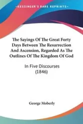 The Sayings Of The Great Forty Days Between The Resurrection And Ascension, Regarded As The Outlines Of The Kingdom Of God - George Moberly