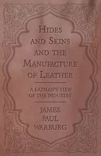 Hides and Skins and the Manufacture of Leather - A Layman's View of the Industry - James Paul Warburg