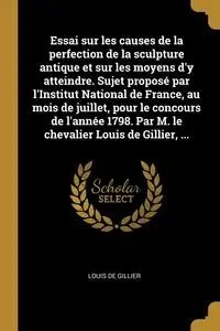 Essai sur les causes de la perfection de la sculpture antique et sur les moyens d'y atteindre. Sujet proposé par l'Institut National de France, au mois de juillet, pour le concours de l'année 1798. Par M. le chevalier Louis de Gillier, ... - Louis Gillier