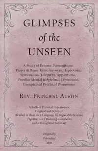 Glimpses of the Unseen - A Study of Dreams, Premonitions, Prayer and Remarkable Answers, Hypnotism, Spiritualism, Telepathy, Apparitions, Peculiar Mental and Spiritual Experiences, Unexplained Psychical Phenomena - Austin Rev. Principal