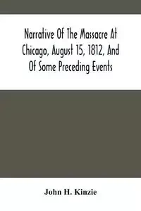Narrative Of The Massacre At Chicago, August 15, 1812, And Of Some Preceding Events - H. John Kinzie