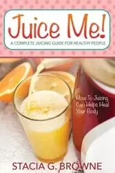 Juice Me! a Complete Juicing Guide for Healthy People - Browne Stacia G.