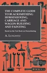 The Complete Guide to Blacksmithing Horseshoeing, Carriage and Wagon Building and Painting - Based on the Text Book on Horseshoeing - Lungwitz A.